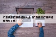 广东接亲打麻将视频大全（广东接亲打麻将视频大全下载）